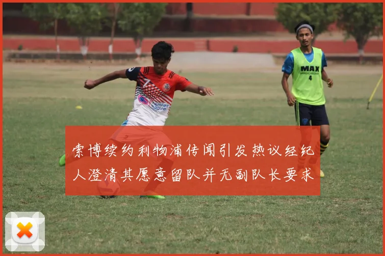 索博续约利物浦传闻引发热议经纪人澄清其愿意留队并无副队长要求