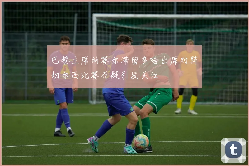 巴黎主席纳赛尔滞留多哈出席对阵切尔西比赛存疑引发关注