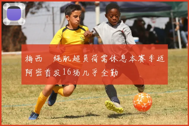 梅西腘绳肌超负荷需休息本赛季迈阿密首发16场几乎全勤