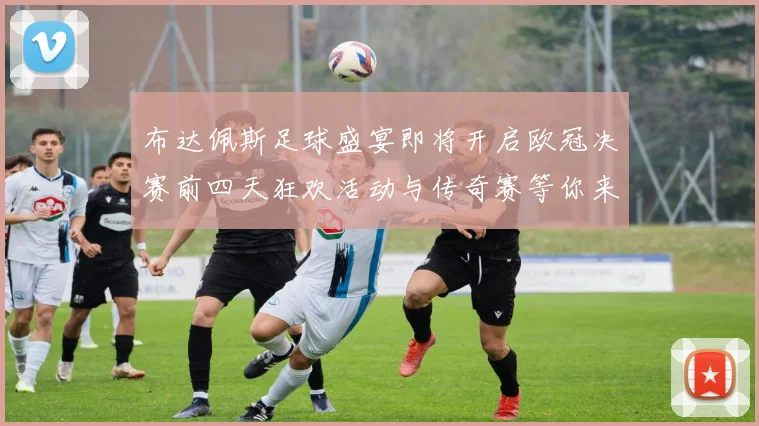 布达佩斯足球盛宴即将开启欧冠决赛前四天狂欢活动与传奇赛等你来参与