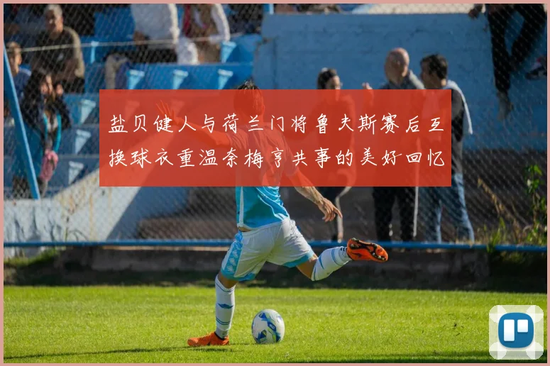盐贝健人与荷兰门将鲁夫斯赛后互换球衣重温奈梅亨共事的美好回忆