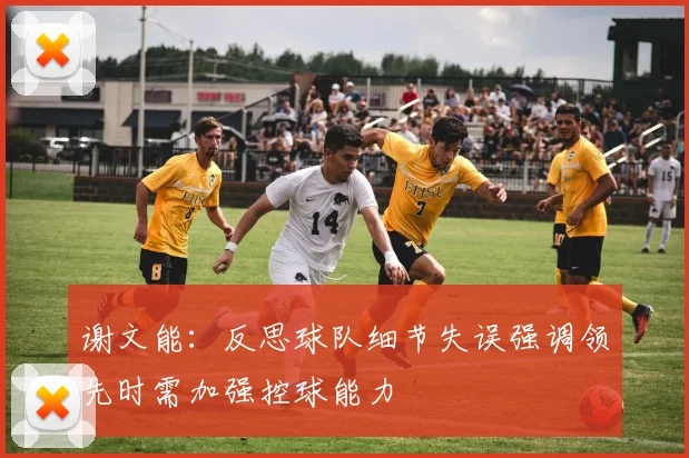 谢文能：反思球队细节失误强调领先时需加强控球能力