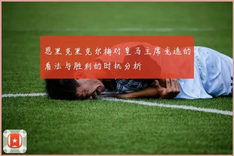 恩里克里克尔梅对皇马主席竞选的看法与胜利的时机分析