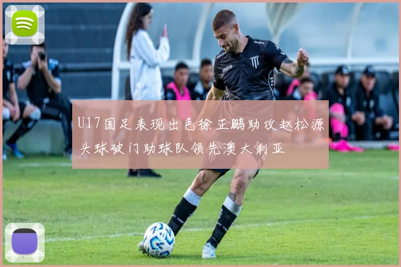 U17国足表现出色徐正鹏助攻赵松源头球破门助球队领先澳大利亚