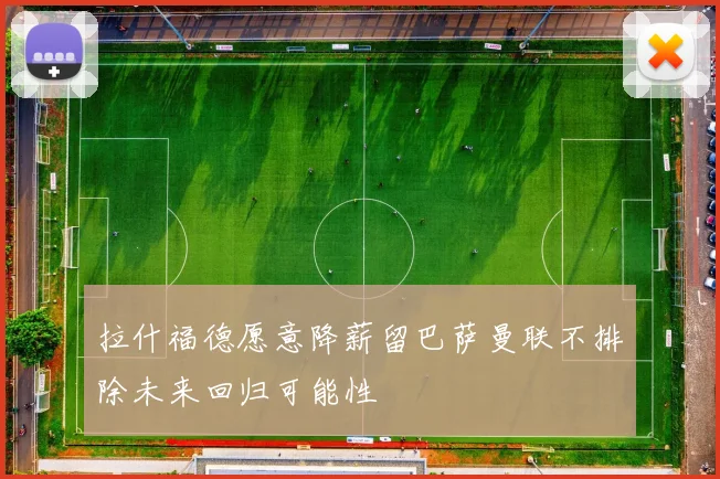 拉什福德愿意降薪留巴萨曼联不排除未来回归可能性