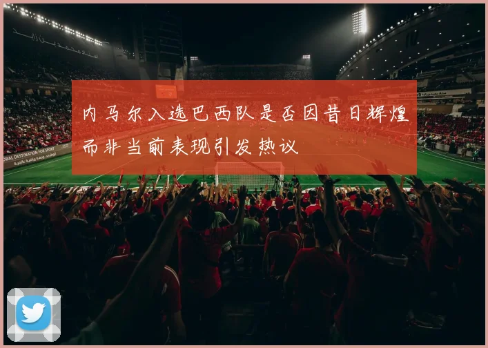 内马尔入选巴西队是否因昔日辉煌而非当前表现引发热议