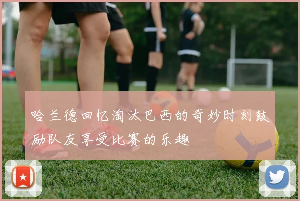 哈兰德回忆淘汰巴西的奇妙时刻鼓励队友享受比赛的乐趣