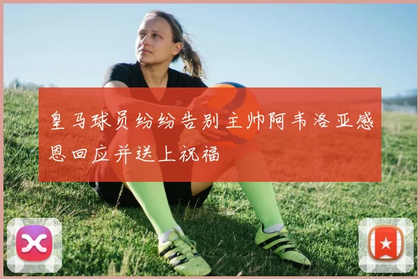 皇马球员纷纷告别主帅阿韦洛亚感恩回应并送上祝福