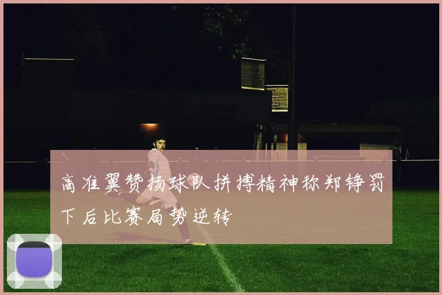 高准翼赞扬球队拼搏精神称郑铮罚下后比赛局势逆转