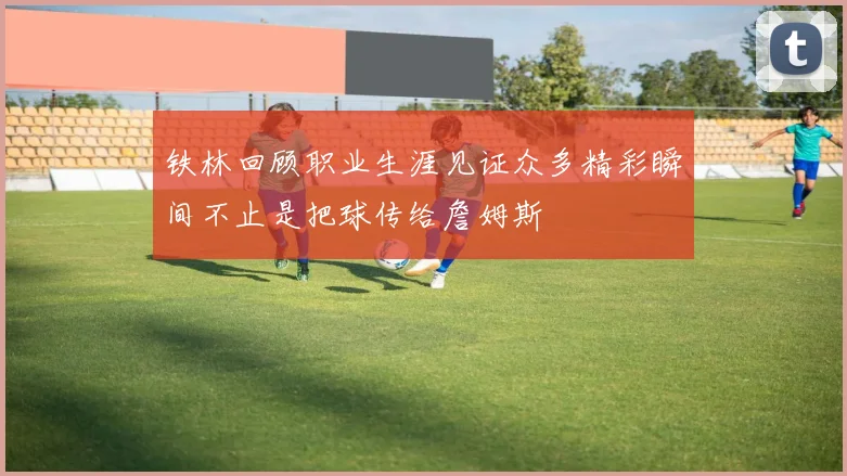 铁林回顾职业生涯见证众多精彩瞬间不止是把球传给詹姆斯